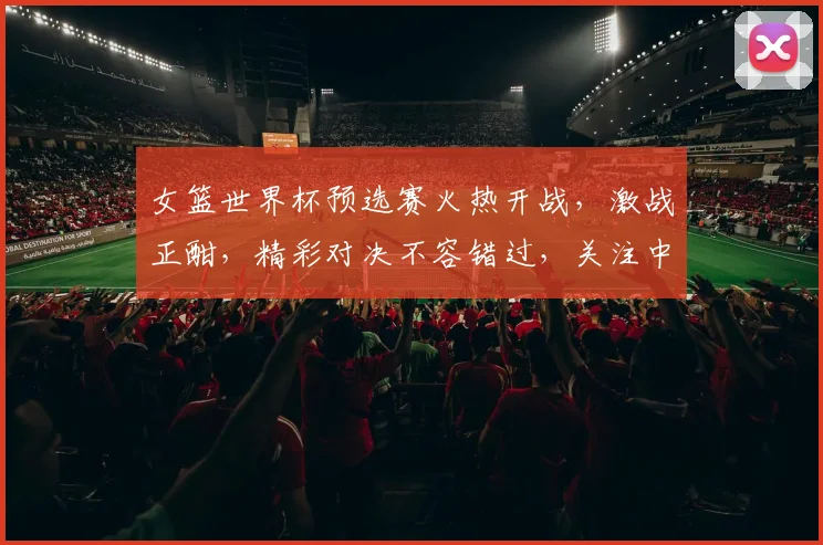 女篮世界杯预选赛火热开战，激战正酣，精彩对决不容错过，关注中国女篮挑战之路
