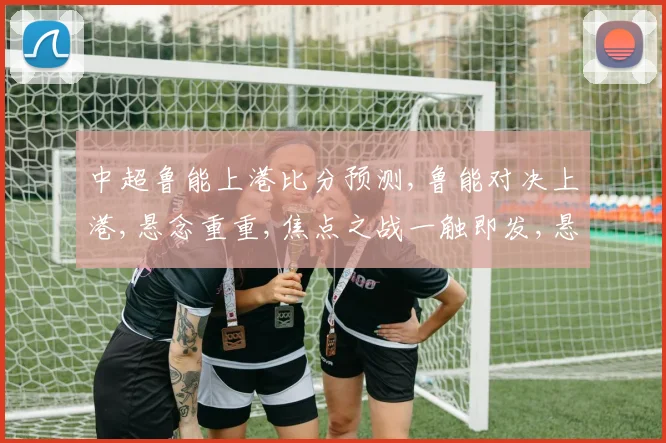 中超鲁能上港比分预测,鲁能对决上港,悬念重重,焦点之战一触即发,悬念何在